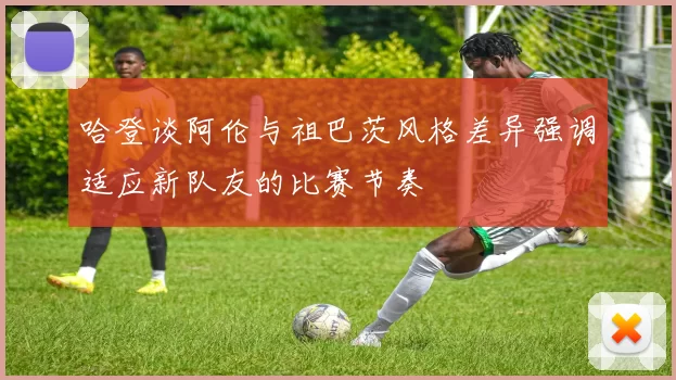 哈登谈阿伦与祖巴茨风格差异强调适应新队友的比赛节奏