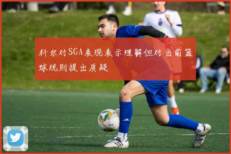 科尔对SGA表现表示理解但对当前篮球规则提出质疑