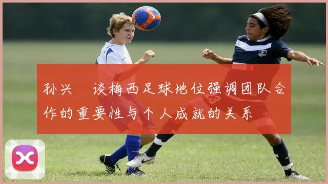 孙兴慜谈梅西足球地位强调团队合作的重要性与个人成就的关系