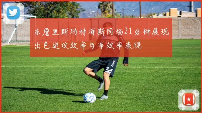 东詹里斯玛特海斯同场21分钟展现出色进攻效率与净效率表现