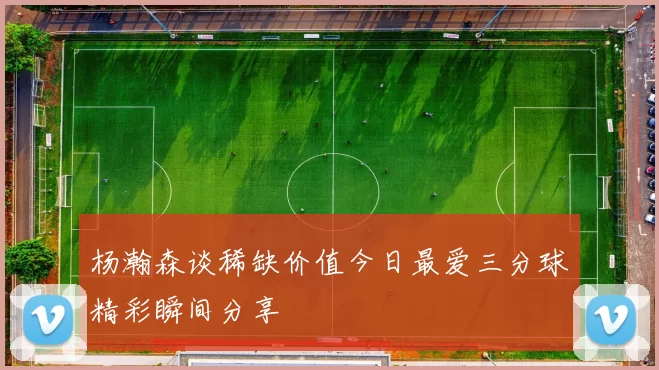 杨瀚森谈稀缺价值今日最爱三分球精彩瞬间分享