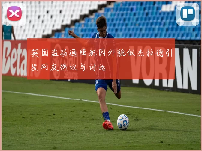英国盗窃通缉犯因外貌似杰拉德引发网友热议与讨论