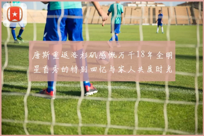 唐斯重返洛杉矶感慨万千18年全明星首秀的特别回忆与家人共度时光