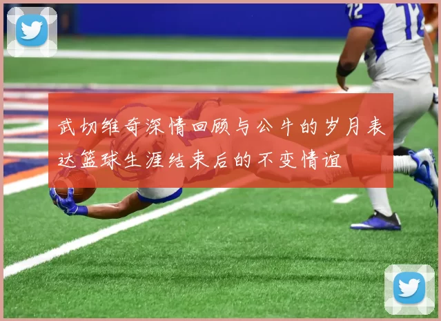 武切维奇深情回顾与公牛的岁月表达篮球生涯结束后的不变情谊