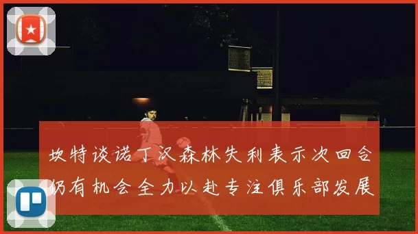 坎特谈诺丁汉森林失利表示次回合仍有机会全力以赴专注俱乐部发展