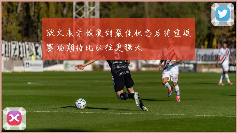 欧文表示恢复到最佳状态后将重返赛场期待比以往更强大