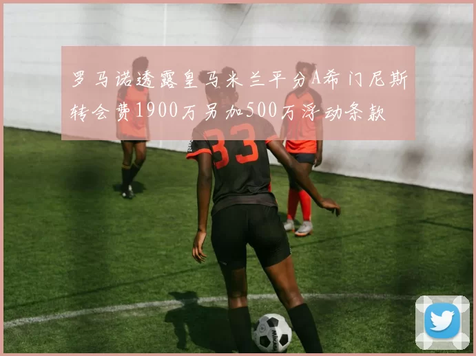 罗马诺透露皇马米兰平分A希门尼斯转会费1900万另加500万浮动条款