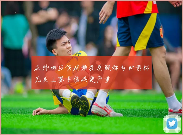 瓜帅回应伤病频发质疑称与世俱杯无关上赛季伤病更严重
