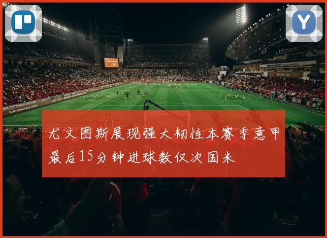 尤文图斯展现强大韧性本赛季意甲最后15分钟进球数仅次国米