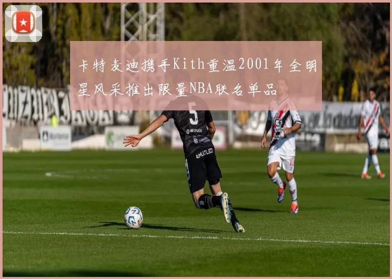 卡特麦迪携手Kith重温2001年全明星风采推出限量NBA联名单品