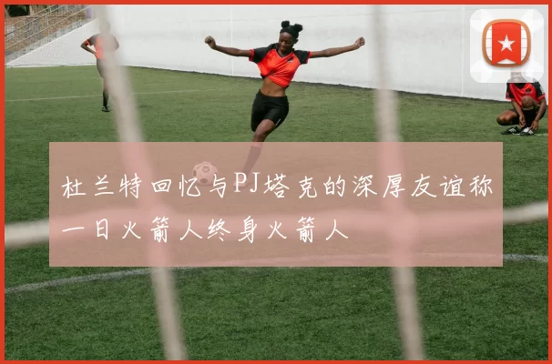 杜兰特回忆与PJ塔克的深厚友谊称一日火箭人终身火箭人